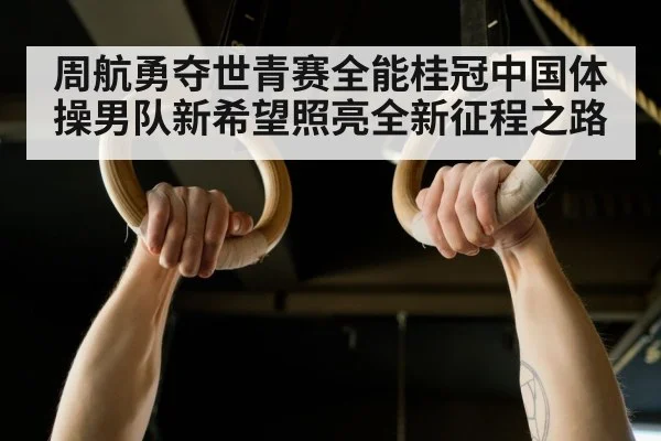周航勇夺世青赛全能桂冠中国体操男队新希望照亮全新征程之路