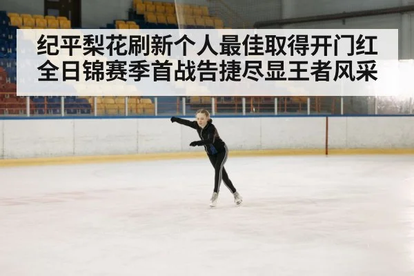 纪平梨花刷新个人最佳取得开门红 全日锦赛季首战告捷尽显王者风采